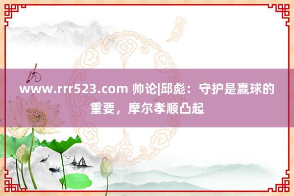 www.rrr523.com 帅论|邱彪：守护是赢球的重要，摩尔孝顺凸起