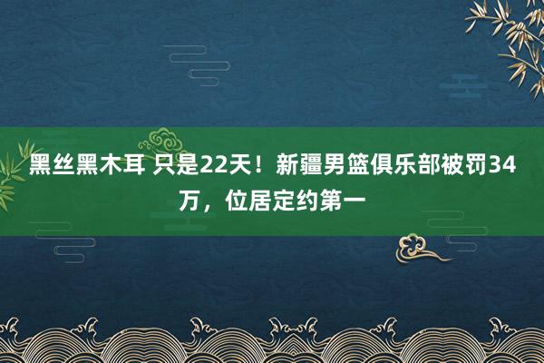 黑丝黑木耳 只是22天！新疆男篮俱乐部被罚34万，位居定约第一