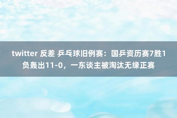 twitter 反差 乒乓球旧例赛：国乒资历赛7胜1负轰出11-0，一东谈主被淘汰无缘正赛