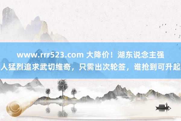 www.rrr523.com 大降价！湖东说念主强人猛烈追求武切维奇，只需出次轮签，谁抢到可升起