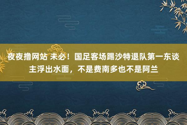 夜夜撸网站 未必！国足客场踢沙特退队第一东谈主浮出水面，不是费南多也不是阿兰