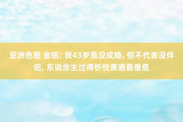 亚洲色图 金铭: 我43岁虽没成婚， 但不代表没伴侣， 东说念主过得忻悦萧洒最垂危