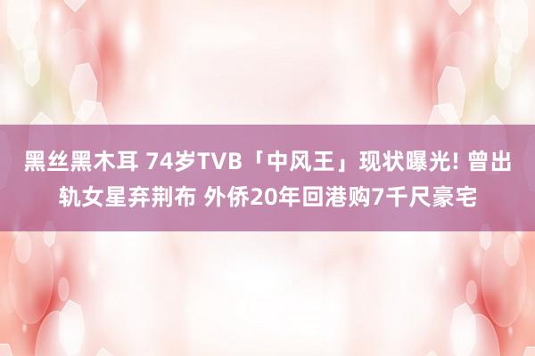 黑丝黑木耳 74岁TVB「中风王」现状曝光! 曾出轨女星弃荆布 外侨20年回港购7千尺豪宅