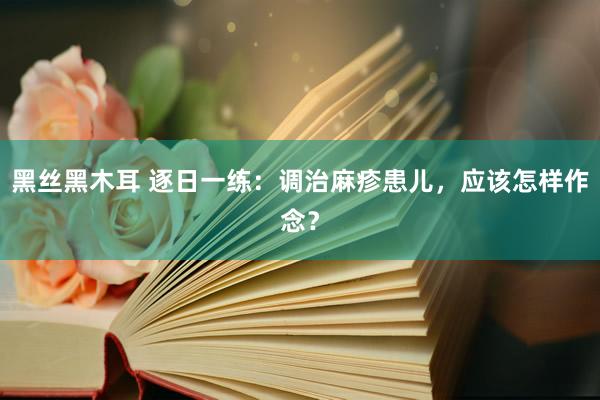 黑丝黑木耳 逐日一练：调治麻疹患儿，应该怎样作念？