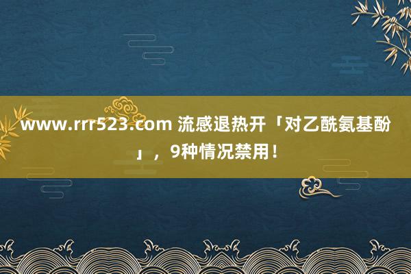 www.rrr523.com 流感退热开「对乙酰氨基酚」，9种情况禁用！