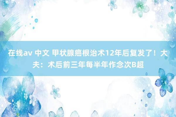 在线av 中文 甲状腺癌根治术12年后复发了！大夫：术后前三年每半年作念次B超