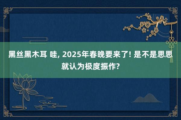 黑丝黑木耳 哇， 2025年春晚要来了! 是不是思思就认为极度振作?