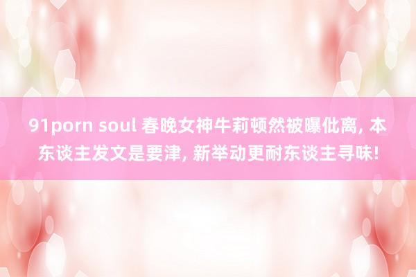 91porn soul 春晚女神牛莉顿然被曝仳离， 本东谈主发文是要津， 新举动更耐东谈主寻味!