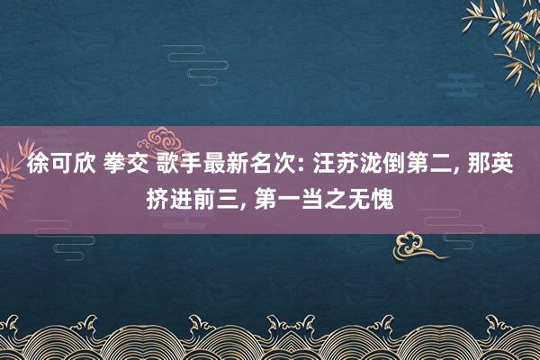 徐可欣 拳交 歌手最新名次: 汪苏泷倒第二， 那英挤进前三， 第一当之无愧