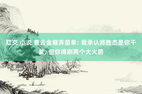 肛交 小说 曹云金簸弄苗阜: 我承认师胜杰是你干爹， 但你得刷两个大火箭