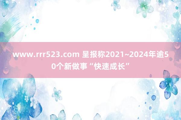 www.rrr523.com 呈报称2021~2024年逾50个新做事“快速成长”