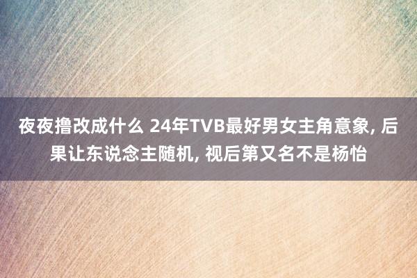 夜夜撸改成什么 24年TVB最好男女主角意象， 后果让东说念主随机， 视后第又名不是杨怡