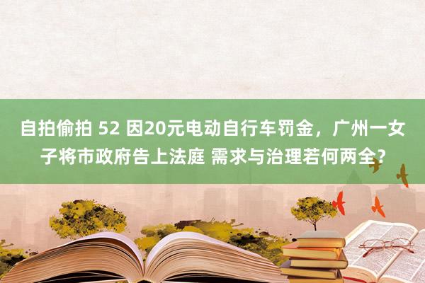 自拍偷拍 52 因20元电动自行车罚金，广州一女子将市政府告上法庭 需求与治理若何两全？