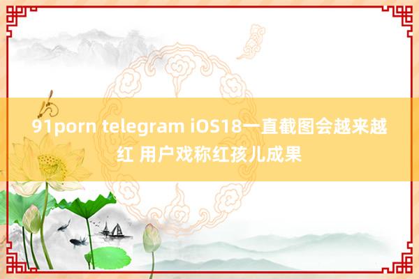 91porn telegram iOS18一直截图会越来越红 用户戏称红孩儿成果