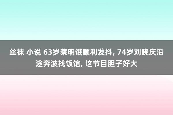 丝袜 小说 63岁蔡明饿顺利发抖， 74岁刘晓庆沿途奔波找饭馆， 这节目胆子好大