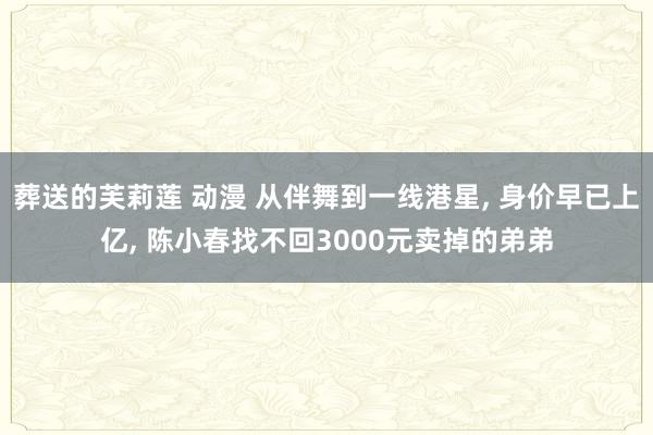 葬送的芙莉莲 动漫 从伴舞到一线港星， 身价早已上亿， 陈小春找不回3000元卖掉的弟弟