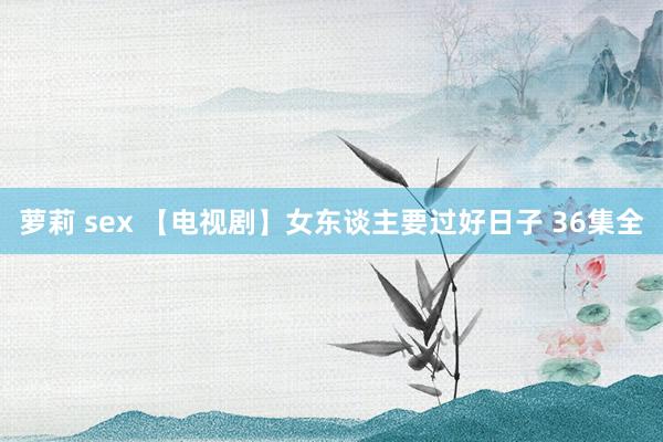 萝莉 sex 【电视剧】女东谈主要过好日子 36集全