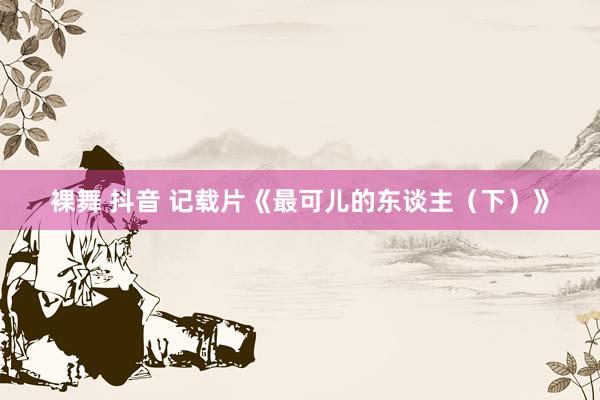 裸舞 抖音 记载片《最可儿的东谈主（下）》