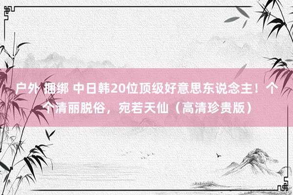 户外 捆绑 中日韩20位顶级好意思东说念主！个个清丽脱俗，宛若天仙（高清珍贵版）